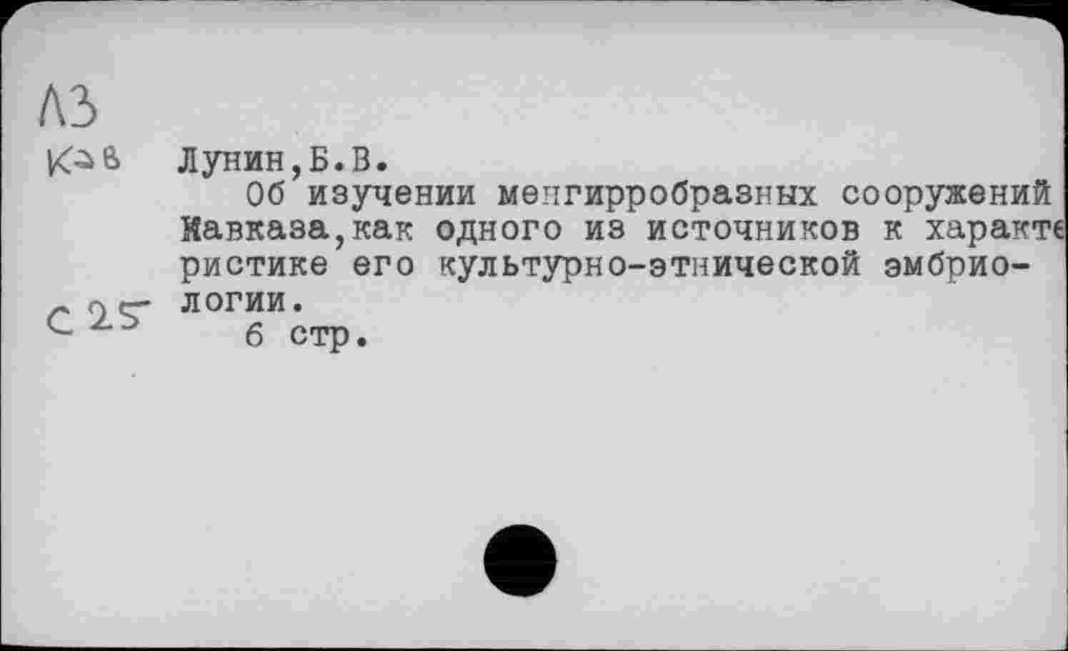 ﻿1\Ъ
Лунин,Б.В.
Об изучении менгирробразных сооружений Кавказа,как одного из источников к характ ристике его культурно-этнической эмбриологии.
6 стр.